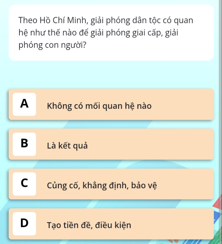 Theo Hồ Chí Minh, giải phóng dân tộc có quan
hệ như thế nào để giải phóng giai cấp, giải
phóng con người?
A Không có mối quan hệ nào
B Là kết quả
C Củng cố, khẳng định, bảo vệ
D Tạo tiền đề, điều kiện