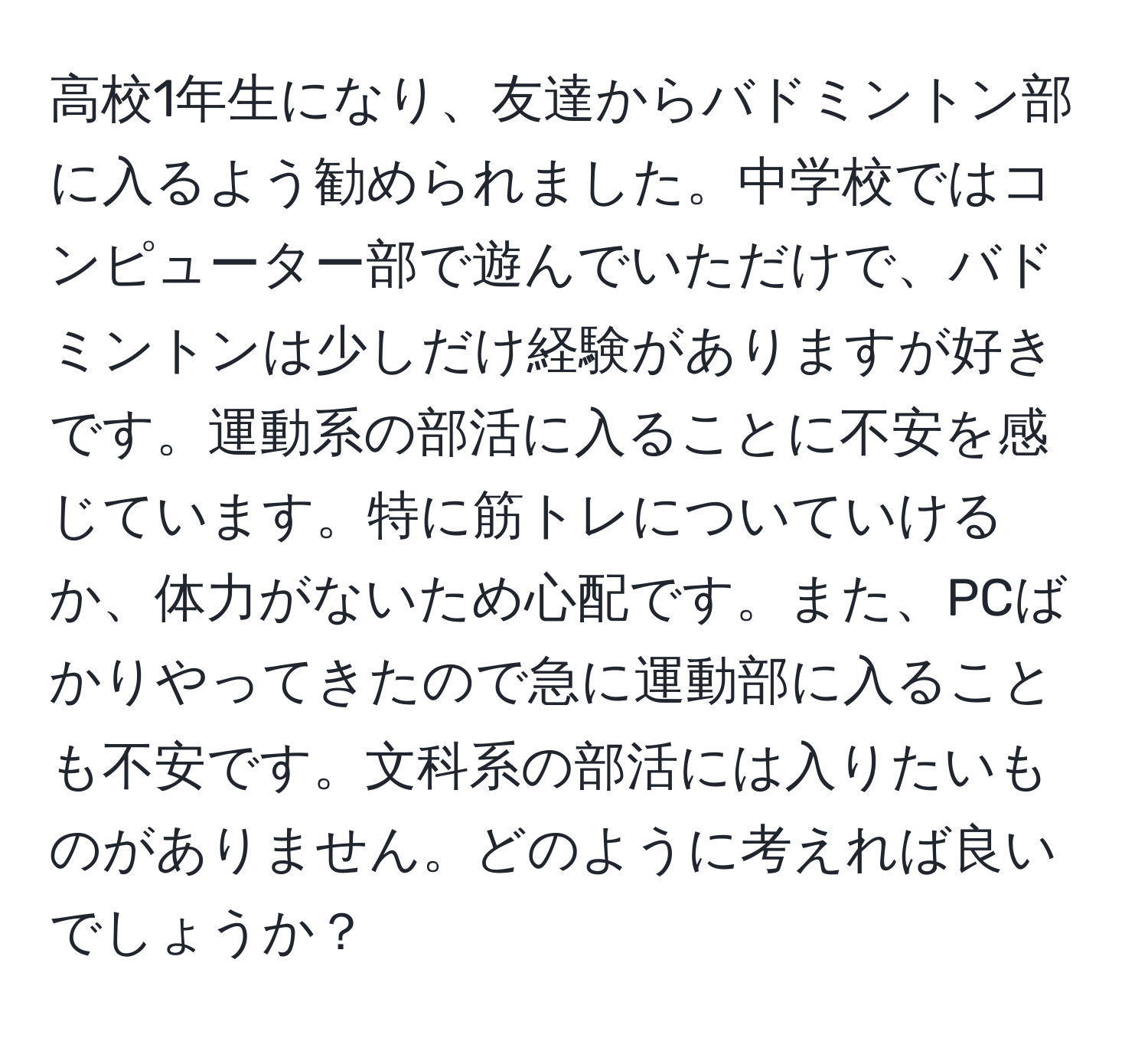 高校1年生になり、友達からバドミントン部に入るよう勧められました。中学校ではコンピューター部で遊んでいただけで、バドミントンは少しだけ経験がありますが好きです。運動系の部活に入ることに不安を感じています。特に筋トレについていけるか、体力がないため心配です。また、PCばかりやってきたので急に運動部に入ることも不安です。文科系の部活には入りたいものがありません。どのように考えれば良いでしょうか？