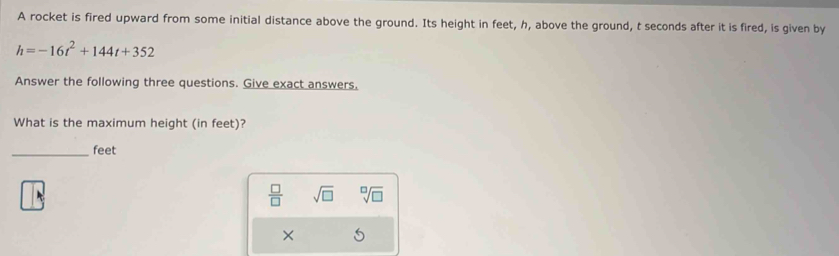 A rocket is fired upward from some initial distance above the ground. Its height in feet, h, above the ground, t seconds after it is fired, is given by
h=-16t^2+144t+352
Answer the following three questions. Give exact answers. 
What is the maximum height (in feet)? 
_ feet
 □ /□   sqrt(□ ) sqrt[□](□ )
× 5