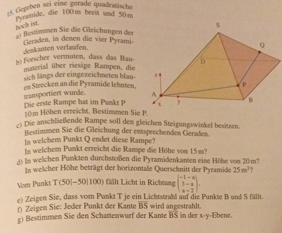 [5. Gegeben sei eine gerade quadratische 
Pyramide, die 100m breit und 50m
hoch ist. 
a) Bestimmen Sie die Gleichungen der 
Geraden, in denen die vier Pyrami- 
denkanten verlaufen. 
b) Forscher vermuten, dass das Bau- 
material über riesige Rampen, die 
sich längs der eingezeichneten blau- 
en Strecken an die Pyramide lehnten, 
transportiert wurde. 
Die erste Rampe hat im Punkt P
10m Höhen erreicht. Bestimmen Sie P. 
c) Die anschließende Rampe soll den gleichen Steigungswinkel besitzen. 
Bestimmen Sie die Gleichung der entsprechenden Geraden. 
In welchem Punkt Q endet diese Rampe? 
In welchem Punkt erreicht die Rampe die Höhe von 15m? 
d) In welchen Punkten durchstoßen die Pyramidenkanten eine Höhe von 20m? 
In welcher Höhe beträgt der horizontale Querschnitt der Pyramide 25m^2 ? 
Vom Punkt T(50|-50|100) fällt Licht in Richtung beginpmatrix -1-a 3-a a-2endpmatrix. 
e) Zeigen Sie, dass vom Punkt T je ein Lichtstrahl auf die Punkte B und S fällt. 
f) Zeigen Sie: Jeder Punkt der Kante overline BS wird angestrahlt. 
g) Bestimmen Sie den Schattenwurf der Kante overline BS in der X-y -Ebene.