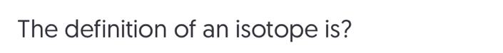 The definition of an isotope is?