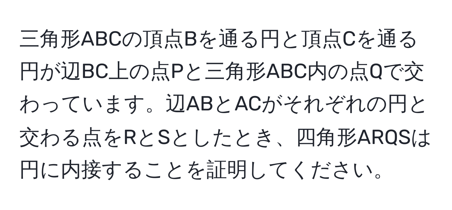 三角形ABCの頂点Bを通る円と頂点Cを通る円が辺BC上の点Pと三角形ABC内の点Qで交わっています。辺ABとACがそれぞれの円と交わる点をRとSとしたとき、四角形ARQSは円に内接することを証明してください。