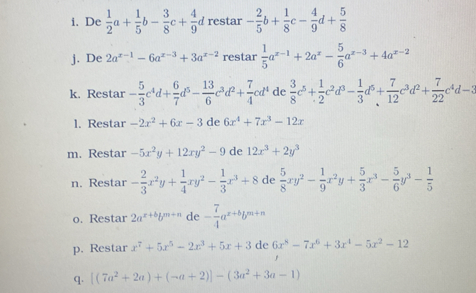 De  1/2 a+ 1/5 b- 3/8 c+ 4/9 d restar - 2/5 b+ 1/8 c- 4/9 d+ 5/8 
j. De 2a^(x-1)-6a^(x-3)+3a^(x-2) restar  1/5 a^(x-1)+2a^x- 5/6 a^(x-3)+4a^(x-2)
k. Restar - 5/3 c^4d+ 6/7 d^5- 13/6 c^3d^2+ 7/4 cd^4 de  3/8 c^5+ 1/2 c^2d^3- 1/3 d^5+ 7/12 c^3d^2+ 7/22 c^4d-3
1. Restar -2x^2+6x-3 de 6x^4+7x^3-12x
m. Restar -5x^2y+12xy^2-9 de 12x^3+2y^3
n. Restar - 2/3 x^2y+ 1/4 xy^2- 1/3 x^3+8 de  5/8 xy^2- 1/9 x^2y+ 5/3 x^3- 5/6 y^3- 1/5 
o. Restar 2a^(x+b)b^(m+n) de - 7/4 a^(x+b)b^(m+n)
p. Restar x^7+5x^5-2x^3+5x+3 de 6x^8-7x^6+3x^4-5x^2-12
q. [(7a^2+2a)+(-a+2)]-(3a^2+3a-1)