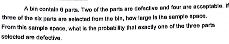 A bin contain 6 parts. Two of the parts are defective and four are acceptable. If 
three of the six parts are selected from the bin, how large is the sample space. 
From this sample space, what is the probability that exactly one of the three parts 
selected are defective.