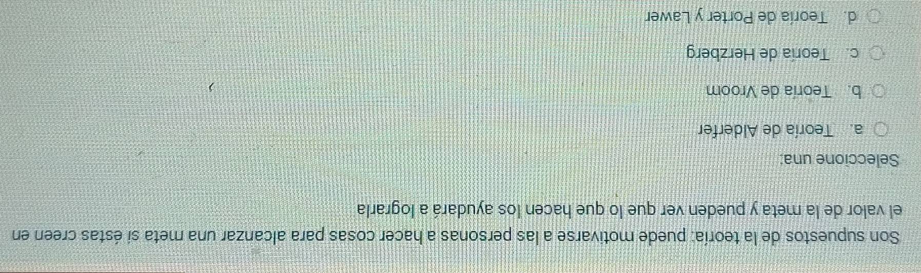 Son supuestos de la teoría: puede motivarse a las personas a hacer cosas para alcanzar una meta si éstas creen en
el valor de la meta y pueden ver que lo que hacen los ayudará a lograrla
Seleccione una:
a. Teoría de Alderfer
b. Teoría de Vroom
c. Teoría de Herzberg
d. Teoría de Porter y Lawer