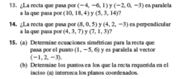 ¿La recta que pasa por (-4,-6,1) y (-2,0,-3) es paralela 
a la que pasa por (10,18,4) y (5,3,14) ? 
14. ¿La recta que pasa por (8,0,5) y (4,2,-3) es perpendicular 
a la que pasa po (4,3,7) y (7,1,3) ? 
15. (a) Determiae ecuaciones simétricas para la recta que 
pasa por el punto (1,-5,6) y es paralela al vector
(-1,2,-3). 
(b) Determine los puntos en los que la recta requerida en el 
inciso (a) interseca los planos coordenados.