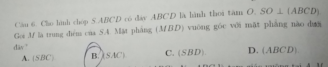 Cho hình chóp S. ABCD có đáy ABCD là hình thoi tan O, SO⊥ (ABCD). 
Gọi M là trung điểm của SA. Mặt phẳng (MBD) vuông góc với mặt phẳng nào dưới
dâv?
A. (SBC) B. )(SAC).
C. (SBD). D. (ABCD).