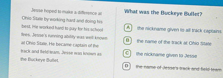 Jesse hoped to make a difference at What was the Buckeye Bullet?
Ohio State byworking hard and doing his
best. He worked hard to pay for his school A the nickname given to all track captains
fees. Jesse's running ability was well known B the name of the track at Ohio State
at Ohio State. He became captain of the
track and field team. Jesse was known as C the nickname given to Jesse
the Buckeye Bullet. D the name of Jesse's track and field team