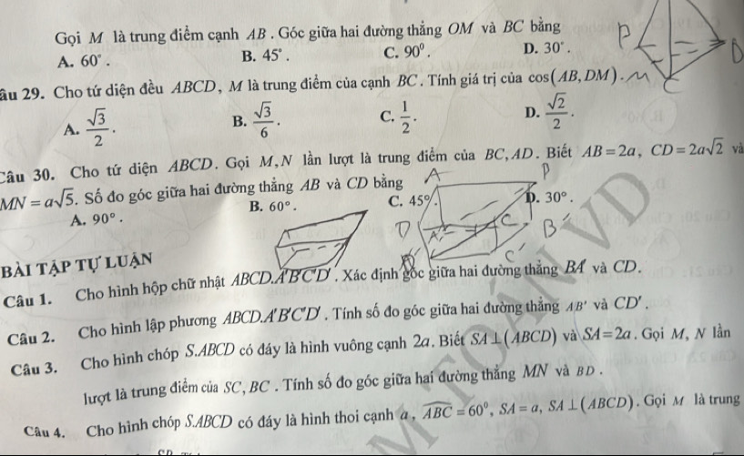 Gọi M là trung điểm cạnh AB . Góc giữa hai đường thẳng OM và BC bằng
A. 60°. B. 45°. C. 90^0. D. 30°.
ầu 29. Cho tứ diện đều ABCD, M là trung điểm của cạnh BC. Tính giá trị của cos (AB,DM).
A.  sqrt(3)/2 .
B.  sqrt(3)/6 . C.  1/2 . D.  sqrt(2)/2 .
Câu 30. Cho tứ diện ABCD. Gọi M,N lần lượt là trung điểm của BC,AD. Biết AB=2a,CD=2asqrt(2) và
MN=asqrt(5) T Số đo góc giữa hai đường thẳng AB và CD bằn
B. C
A. 90°.
bài tập tự luận
Câu 1. Cho hình hộp chữ nhật ABCD.ABCD . Xác định gốc giữa hai đường thắng B4 và CD.
Câu 2. Cho hình lập phương ABCD.A'B'C'D' . Tính số đo góc giữa hai đường thẳng AB' và CD'.
Câu 3. Cho hình chóp S.ABCD có đáy là hình vuông cạnh 2a. Biết SA⊥ (ABCD) và SA=2a. Gọi M, N lần
lượt là trung điểm của SC, BC . Tính số đo góc giữa hai đường thẳng MN và BD .
Câu 4. Cho hình chóp S.ABCD có đáy là hình thoi cạnh a , widehat ABC=60°,SA=a,SA⊥ (ABCD). Gọi M là trung