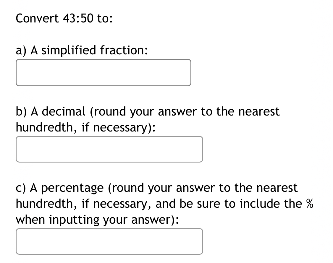 Convert 43:50 to: 
a) A simplified fraction: 
b) A decimal (round your answer to the nearest 
hundredth, if necessary): 
c) A percentage (round your answer to the nearest 
hundredth, if necessary, and be sure to include the %
when inputting your answer):