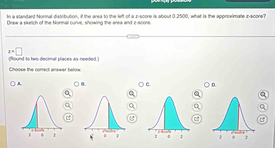 In a standard Normal distribution, if the area to the left of a z-score is about 0.2500, what is the approximate z-score?
Draw a sketch of the Normal curve, showing the area and z-score.
z=□
(Round to two decimal places as needed.)
Choose the correct answer below.
A.
B.
C.
D.
B
B