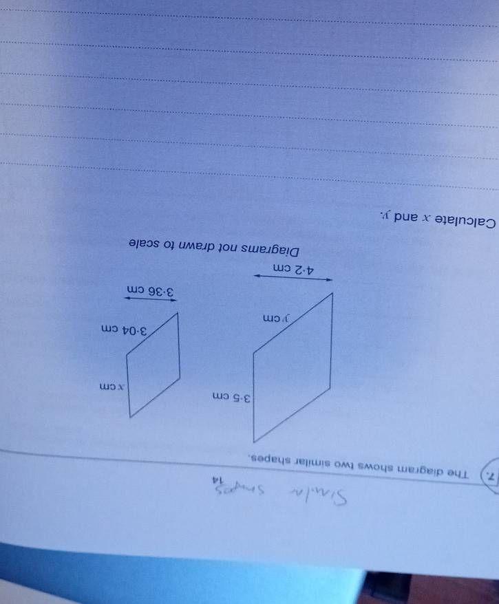 14 
7.) The diagram shows two similar shapes.
3·36 cm
Diagrams not drawn to scale 
Calculate x and y. 
_ 
_ 
_ 
_ 
_ 
_