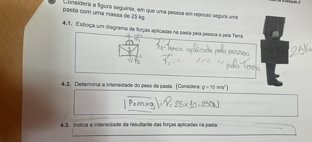 de de Avaliação 2 
Considera a figura seguinte, em que uma pessoa em repouso segura uma 
pasta com uma massa de 25 kg. 
4.1. Esboça um diagrama de forças aplicadas na pasta pela pessoa e pela Terra. 
4.2. Determina a intensidade do peso da pasta. (Considera: g=10m/s^2)
_ 
_ 
_ 
4.3. Indica a intensidade da resultante das forças aplicadas na pasta. 
_