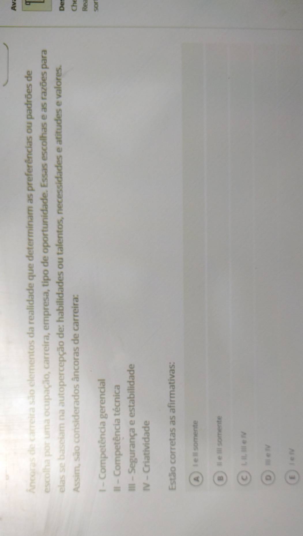 Av
Ancoras de carreira são elementos da realidade que determinam as preferências ou padrões de
escolha por uma ocupação, carreira, empresa, tipo de oportunidade. Essas escolhas e as razões para
elas se baseiam na autopercepção de: habilidades ou talentos, necessidades e atitudes e valores.
De
Assim, são considerados âncoras de carreira: Ch
Rea
sor
1 - Competência gerencial
II - Competência técnica
III - Segurança e estabilidade
IV - Criatividade
Estão corretas as afirmativas:
A l eIl somente
Bll e Ill somente
C ) I, II, III e IV
DⅢIe ⅣV
El e Ⅳ