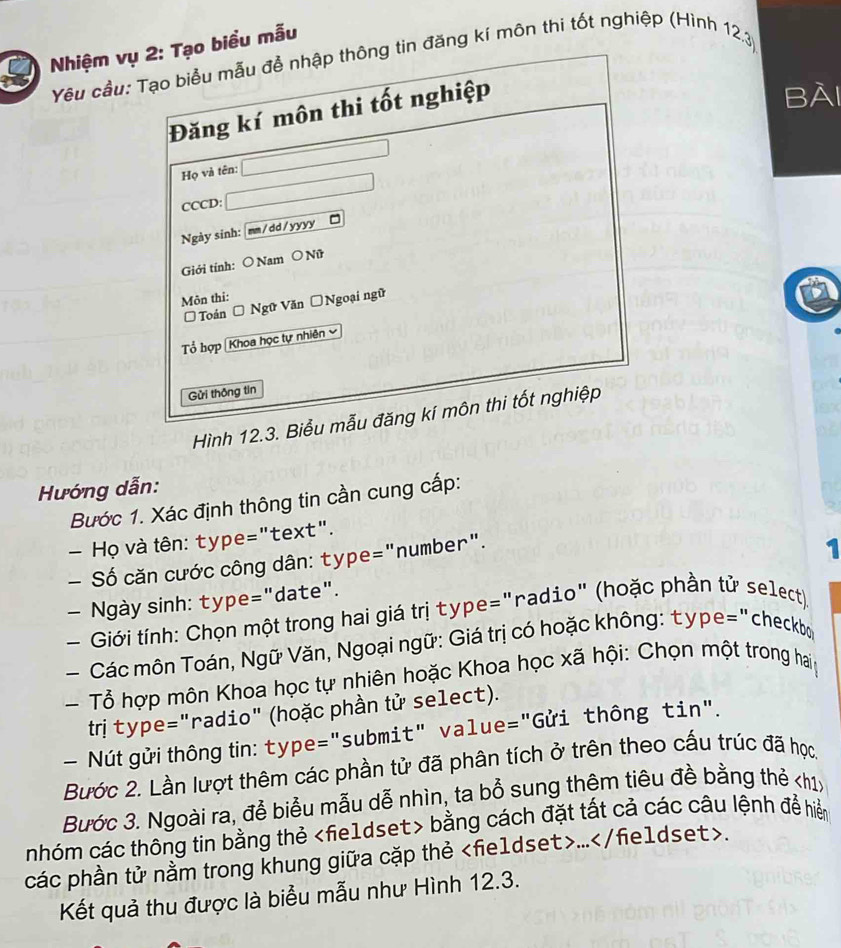 Nhiệm vbiểu mẫu 
Yêu cầu:đăng kí môn thi tốt nghiệp (Hình 12.3) 
BÀI 
Hình 12.3. B 
Hướng dẫn: 
Bước 1. Xác định thông tin cần cung cấp: 
Họ và tên: type="text". 
— Số căn cước công dân: type="number". 
— Ngày sinh: type="date". 1 
- Giới tính: Chọn một trong hai giá trị type="radio" (hoặc phần tử select) 
Các môn Toán, Ngữ Văn, Ngoại ngữ: Giá trị có hoặc không: type="checkbo 
Tổ hợp môn Khoa học tự nhiên hoặc Khoa học xã hội: Chọn một trong hai 
trị type="radio" (hoặc phần tử select). 
— Nút gửi thông tn: type="submit" value="Gửi thông tin". 
Bước 2. Lần lượt thêm các phần tử đã phân tích ở trên theo cấu trúc đã học 
Bước 3. Ngoài ra, đễ biểu mẫu dễ nhìn, ta bổ sung thêm tiêu đề bằng thẻ kh1x 
nhóm các thông tin bằng thẻ bằng cách đặt tất cả các câu lệnh để hiểm 
các phần tử nằm trong khung giữa cặp thẻ.... 
Kết quả thu được là biểu mẫu như Hình 12.3.