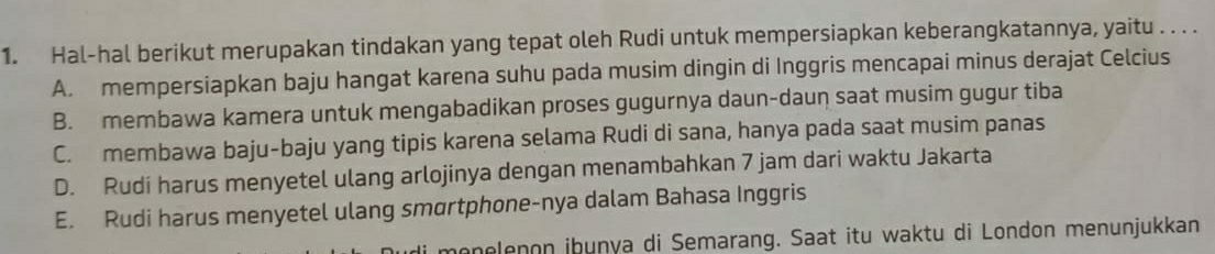 Hal-hal berikut merupakan tindakan yang tepat oleh Rudi untuk mempersiapkan keberangkatannya, yaitu . . . .
A. mempersiapkan baju hangat karena suhu pada musim dingin di Inggris mencapai minus derajat Celcius
B. membawa kamera untuk mengabadikan proses gugurnya daun-daun saat musim gugur tiba
C. membawa baju-baju yang tipis karena selama Rudi di sana, hanya pada saat musim panas
D. Rudi harus menyetel ulang arlojinya dengan menambahkan 7 jam dari waktu Jakarta
E. Rudi harus menyetel ulang smortphone-nya dalam Bahasa Inggris
monelenon iþunya di Semarang. Saat itu waktu di London menunjukkan