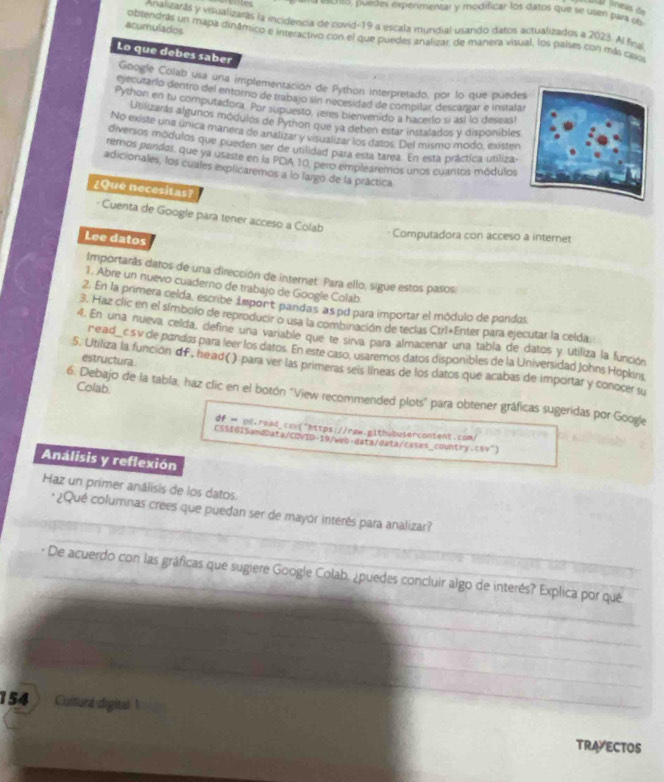 Las fíneas de
* ==Cro, puedes experimentar y modificar los datos que se usen para ob
Analizarás y visualizaras la incidencia de covid-19 a escala mundial usando datos actualizados a 2023. Al firui
acumulados obtendrás un mapa dinâmico e interactivo con el que puedes analizar, de manera visual, los palses con más casos
Lo que debes saber
Google Colab usa una implementación de Python interpretado, por lo que puede
ejecutarlo dentro del entorno de trabajo sin nocesidad de compilar descargar e instalar
Python en tu computadora. Por supuesto, ¡eres bienvenido a hacerlo si así lo deseas!
Utilizarás algunos módulos de Python que ya deben estar instalados y disponibles
No existe una única manera de analizar y visualizar los datos. Del mismo modo, existen
diversos módulos que pueden ser de utilidad para esta tarea. En esta práctica utiliza-
remos pardos, que ya usaste en la PDA 10, pero emplearemos unos cuantos módulos
adicionales, los cuales explicaremos a lo largo de la práctica
¿Que necesitas?
- Cuenta de Google para tener acceso a Colab
Lee datos
Computadora con acceso a internet
Importarás datos de una dirección de internet. Para ello, sigue estos pasos
1. Abre un nuevo cuaderno de trabajo de Google Colab
2. En la primera celda, escribe import pandas, as pd para importar el módulo de pandas
3. Haz clic en el símbolo de reproducir o usa la combinación de teclas Ctrl+Enter para ejecutar la celda
4. En una nueva celda, define una variable que te sirva para almacenar una tabla de datos y utiliza la función
ne ad_ c s v de pandas para leer los datos. En este caso. usaremos datos disponibles de la Universidad Johns Hopkins
estructura
5. Utiliza la función df, head( ) para ver las primeras seis líneas de los datos que acabas de importar y conocer su
Colab.
6. Debajo de la tabla, haz clic en el botón ''View recommended plots' para obtener gráficas sugeridas por Google
df  ol.read_cav("https://raw.aithubusercontent.com/
CSSEGI5andData/CDVID-19/web-data/data/cases_country.cnv")
Análisis y reflexión
Haz un primer análisis de los datos
* ¿Qué columnas crees que puedan ser de mayor interés para analizar?
* De acuerdo con las gráficas que sugiere Google Colab. ¿puedes concluir algo de interés? Explica por que
154 Culturl digital
TRAVECTOS