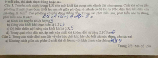 ở môi cầu, thí sinh chọn đúng hoặc sai.
Cầu J. Truyền một nhiệt lượng 1,5J cho một khổi khí trong một xilanh đặt nằm ngang. Chất khí nò ra đây
pít-tổng đi một đoạn 6cm. Biết lực ma sát giữa pít-tông và xilanh có độ lớn là 20N, diện tích tiết diện của
pít-tổng là 1cm^2. Coi pít-tông chuyển động thắng đều, Trong các phát biểu sau, phát biểu nào là đùng
phát biểu nào là sai?
a) Khổi khí truyền nhiệt lượng
b) Công của khối khí thực hiện là 1, 2 1
c) Độ biển thiên nội năng của khổi khí là 0, 3J
đ) Trong quá trình dân nớ, áp suất của chất khí không đổi và bằng 2.10^3Pa
Câu 2. Trong các nhận định sau đây về cầu trúc chất khí, hãy cho biết câu nào đủng, câu nào sai
a) Khoảng cách giữm các phân tử chất khí rất lớn so với kích thước của chúng 
Trang 2/3. Mã đe 154