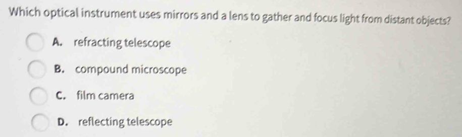 Which optical instrument uses mirrors and a lens to gather and focus light from distant objects?
A. refracting telescope
B. compound microscope
C. film camera
D. reflecting telescope