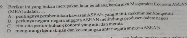 Berikut ini yang bukan merupakan latar belakang berdirinya Masyarakat Ekonomi ASEAN
(MEA) adalah …
A. pentingnya pembentukan kawasan ASEAN yang stabil, makmur dan kompetitif
B. perlunya negara-negara anggota ASEAN melindungi produsen dalam negeri
C. cita-cita pertumbuhan ekonomi yang adil dan merata
D. mengurangi kemiskinan dan kesenjangan antarnegara anggota ASEAN