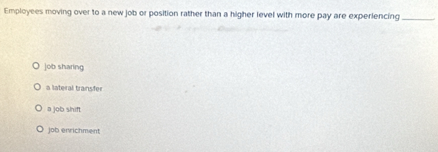 Employees moving over to a new job or position rather than a higher level with more pay are experiencing_
job sharing
a lateral transfer
a job shift
job enrichment