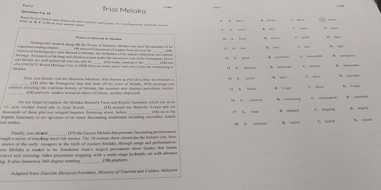 Trial Melaka 1119/2 SULIT 1119/2
Questions 9 to 18
0 A. above B. across C. about D. along
Read the text below and choose the best word for each space. For each question, mark the correct
letter A, B, C or D on your answer sheet.
9 A. which B. who C. where D. when
Places of Interest in Melaka
10 A. Earth B. nation C. world D. place
Strategically located along (0) the Straits of Malacca, Melaka was once the epicenter of an
important trading empirz _(9) attracted thousands of traders from all over the 11 A. saw B. seen C. sees D. sight
Historical buildings and sites abound in Melaka, the birthplace of the nation's historical and cultural (10)
heritage. Remnants of its long and illustrious past under the successive rule of the Portuguese, Dutch B. important C. honourable D. prestigious
and British are well-preserved and can still be _(11) today, earning it the (12) title
of a UNESCO World Hæritage City in 2008.Here are some must-visit sites if you are vacationing in
Melaka: 13 A. fashions B. fashioned C. fashion D. fashionable
First, you shoul@ visit the Maritime Museum. Also known as Flor de la Mar, the museum is 14 A. spices B. spice C. spicy D. spiciness
_(13) after the Portuguese ship that sank off the coast of Melaka. With paintings and
exhibits detailing the n aritime history of Melaka, the museum also displays porcelains, textiles, B. Linger C. Stroll D. Cruise
15 A. Roam
(14) and ever sunken treasures taken off Diana, another shipwreck.
Do not forget to explore the Melaka Butterfly Farm and Reptile Sanctuary which sits on an 16 A. continue B. continuing C. continuation D. continued
H- acre verdant forest site in Ayer Keroh. (15) around the Butterfly Aviary and see
thousands of these glor ous winged beauties fluttering about, before (16) on to the 17 A. stops B. stopped C. stopping D. stop by
Reptile Sanctuary to see up-close of its many fascinating inhabitants including crocodiles, lizards
and snakes. B. visitor C. tourist D. citizen
18 A. audience
Finally, you should (17) the Encore Melaka that presents fascinating performances
rough a series of toucking local life stories. The 70-minute show chronicles the historic city, from
stories of the early woyagers to the birth of modern Melaka, through songs and performances.
ore Melaka is touted to be Southeast Asia's largest permanent show theater that boasts
vative and stunning video projection mapping with a multi-stage hydraulic set with advance
ng. It also features a 360-degree rotating _(18) platform
Adapted from Tourism Malaysia brochure, Ministry of Tourism and Culture, Malaysia