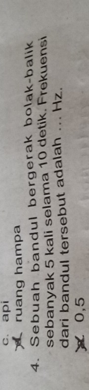 c. api
ruang hampa
4. Sebuah bandul bergerak bolak-balik
sebanyak 5 kali selama 10 detik. Frekuensi
dari bandul tersebut adalah ... Hz.
0,5