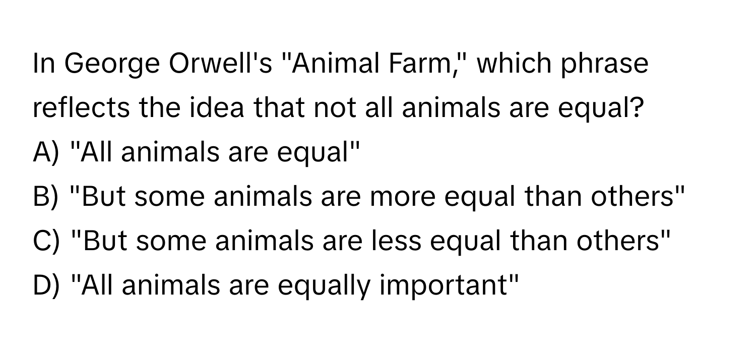 In George Orwell's "Animal Farm," which phrase reflects the idea that not all animals are equal?
A) "All animals are equal"
B) "But some animals are more equal than others"
C) "But some animals are less equal than others"
D) "All animals are equally important"