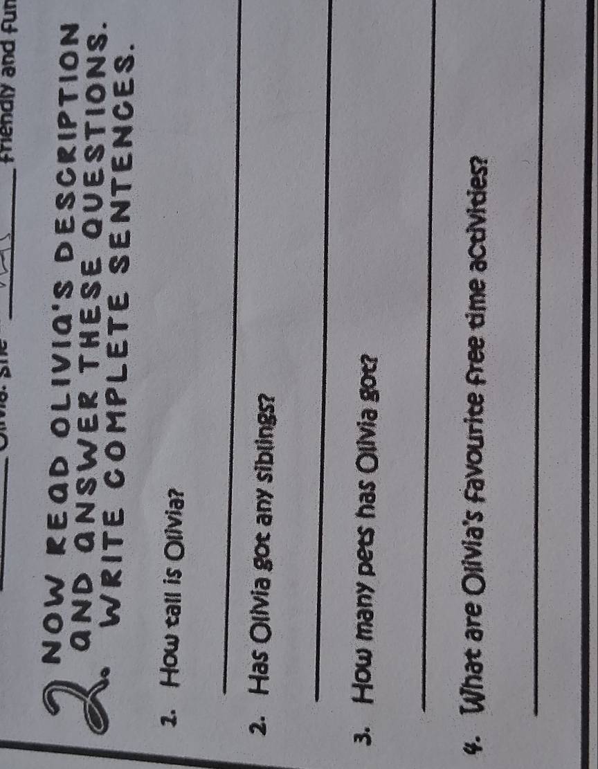 friendly and fur 
NOW READ OLIVIA'S DESCRIPTION 
AND ANSWER THESE QUESTIONS. 
WRITE COMPLETE SENTENCES. 
1. How tall is Olivia? 
_ 
2. Has Olivia got any siblings? 
_ 
3. How many pets has Olivia got? 
_ 
4. What are Olivia's favourite free time activities? 
_