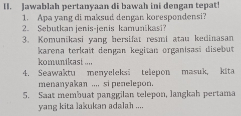 Jawablah pertanyaan di bawah ini dengan tepat! 
1. Apa yang di maksud dengan korespondensi? 
2. Sebutkan jenis-jenis kamunikasi? 
3. Komunikasi yang bersifat resmi atau kedinasan 
karena terkait dengan kegitan organisasi disebut 
komunikasi .... 
4. Seawaktu menyeleksi telepon masuk, kita 
menanyakan .... si penelepon. 
5. Saat membuat panggilan telepon, langkah pertama 
yang kita lakukan adalah ....