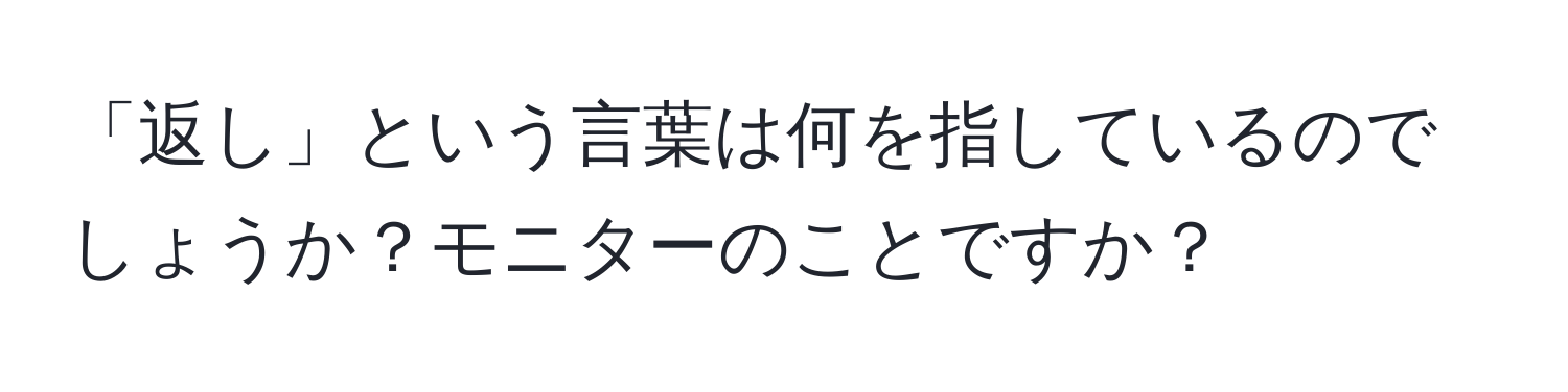 「返し」という言葉は何を指しているのでしょうか？モニターのことですか？