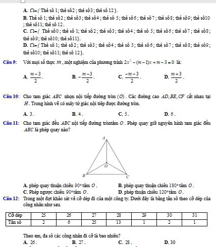 A. Ω=  Thẻ số 1; thẻ sô2 ; thẻ số3 ; thẻ số 12 .
B. Thẻ số 1; thẻ số2 ;thẻ số3; thẻ số4 ; thẻ số 5; thẻ số6; thẻ số7; thẻ số8; thẻ số9; thẻ s$10
; thẻ số11; thẻ số 12.
C. Ω= Thẻ số0; thẻ sô 1; thẻ số2; thẻ sô3; thẻ sô4; thẻ số 5; thẻ sô6; thẻ sô7; thẻ số8;
thể số9; thẻ số10; thẻ số11.
D. ∩ - Thẻ số 1; thẻ số 2 ; thẻ số3 ; thẻ shat O4;thẻ số 5; thẻ số 6 ; thẻ số7 ; thẻ số8; thẻ số9;
thể số10; thẻ số11; thẻ số 12 .
Cầu 9:  Với mọi sổ thực 7 , một nghiệm của phương trình 2x^2-(m-1)x+m-3-0 là:
A.  (m-3)/2 . B. - (m-3)/2 . C.  (-m-3)/2 . D.  (m+3)/2 -
Câu 10: Cho tam giác ABC nhọn nội tiếp đường tròn (O). Các đường cao AD,BE,CF cắt nhau tại
H . Trong hình vẽ có mây tứ giác nội tiếp được đường tròn.
A. 3. B. 4 . C. 5. D. 6 .
Cầu 11: Cho tam giác đều .4BC nội tiếp đường tròntâm O . Phép quay giữ nguyên hình tam giác đều
ABC là phép quay nào?
A. phép quay thuận chiêu 90° tâm 0 . B. phép quay thuận chiếu 180° tâm 0.
C. Phép ngược chiêu 90° tâm 0. D. phép thuận chiêu 120° tâm 0.
Câu 12: Trong một đợt khảo sát về cỡ dép đi của một công ty. Dưới đây là bảng tân số theo cỡ dép của
công nhân như sau.
Theo em, đa số các công nhân đi cỡ là bao nhiêu?
A. 26 . B. 27 . C. 28 . D. 30