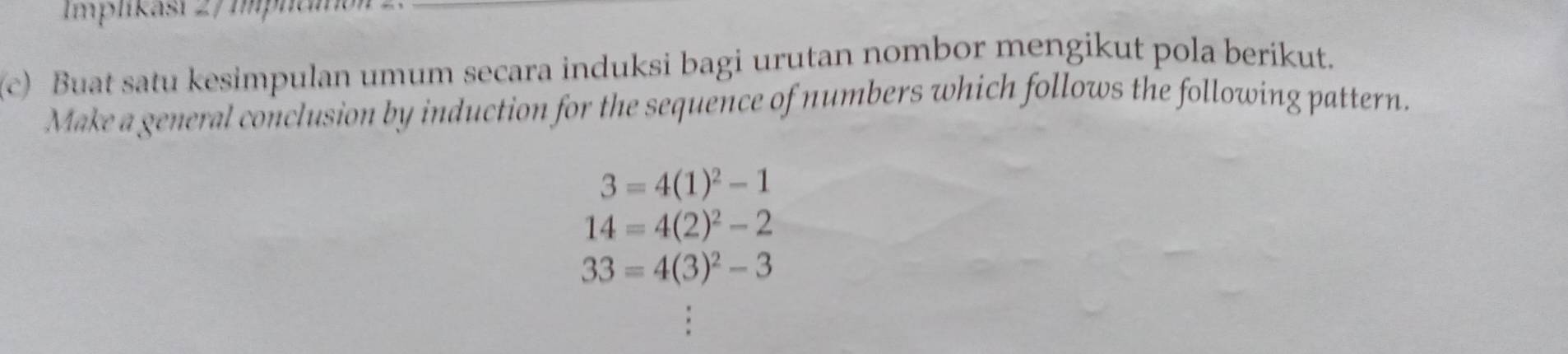 Implikasi 2/ Implai 
(c) Buat satu kesimpulan umum secara induksi bagi urutan nombor mengikut pola berikut. 
Make a general conclusion by induction for the sequence of numbers which follows the following pattern.
3=4(1)^2-1
14=4(2)^2-2
33=4(3)^2-3