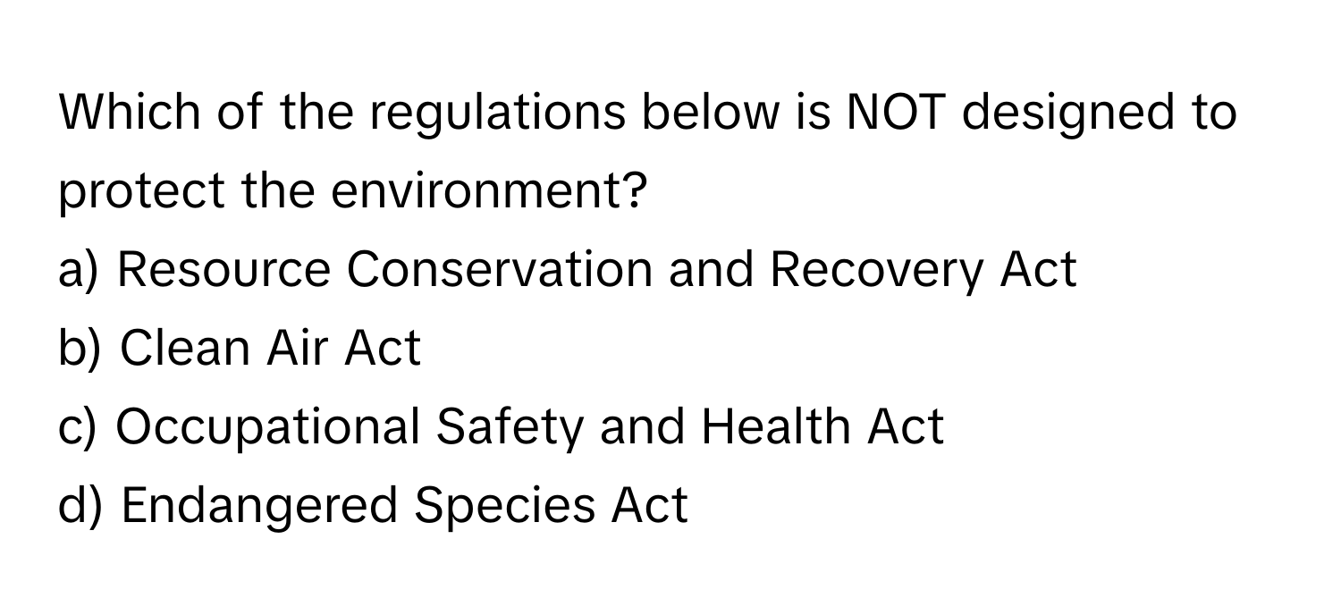 Which of the regulations below is NOT designed to protect the environment?

a) Resource Conservation and Recovery Act
b) Clean Air Act
c) Occupational Safety and Health Act
d) Endangered Species Act