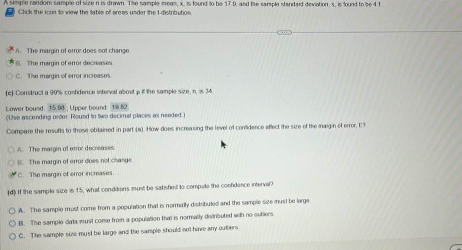 A simple random sample of size n is drawn. The sample mean, x, is found to be 17.9, and the sample standard deviation, s, is found to be 4.1.
7 Click the icon to view the table of areas under the t-distribution.
A. The margin of error does not change.
B. The margin of error decreases.
C. The margin of error increases
(c) Construct a 99% confidence interval about μ if the sample size, n, is 34.
Lower bound: 15.98; Upper bound: 19.82
(Use ascending order. Round to two decimal places as needed.)
Compare the results to those obtained in part (a). How does increasing the level of confidence affect the size of the margin of error, E?
A. The margin of error decreases
B. The margin of error does not change.
C. The margin of error increases.
(d) If the sample size is 15, what conditions must be satisfied to compute the confidence interval?
A. The sample must come from a population that is normally distributed and the sample size must be large.
B. The sample data must come from a population that is normally distributed with no outliers.
C. The sample size must be large and the sample should not have any outliers