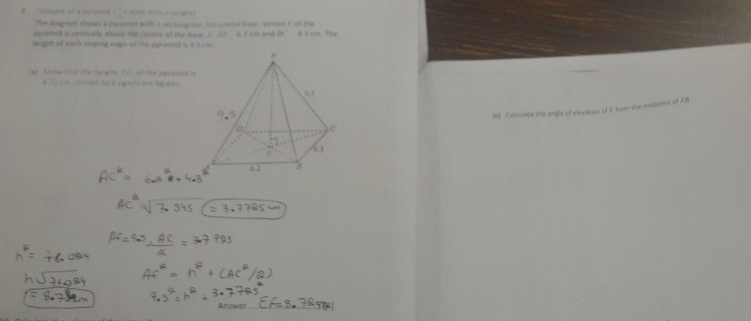 colume of a peram = 1/4  * Baa 2ea + hnghe) 
The diagrad shows a pyremed with a rectangular, noruontal basl. Vertek ? of the 
geromid is vertically abovr the centre of the base ) () 6.2 cm and 4 3 cn The 
sngth of each sloping edige of the pyramd is 1 5 cm
(a) Show that the height. E 7, of the eecamid o 
8 72 cn. conrect to 3 signiti ant higures 
2t》 Calculate the angle of elevation of F from the midpoint of AB
Answer_