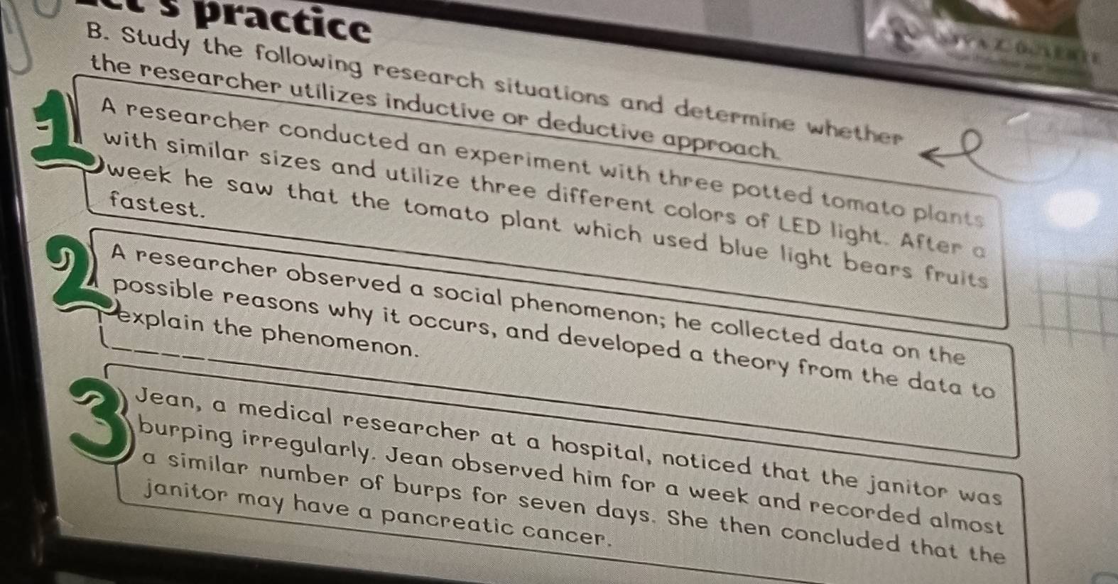 practice 
A A V AZ (n A E B T E 
B. Study the following research situations and determine whether 
the researcher utílizes inductive or deductive approach . 
A researcher conducted an experiment with three potted tomato plants 
with similar sizes and utilize three different colors of LED light. After a 
fastest. 
week he saw that the tomato plant which used blue light bears fruits . 
A researcher observed a social phenomenon; he collected data on the 
explain the phenomenon. 
possible reasons why it occurs, and developed a theory from the data to 
Jean, a medical researcher at a hospital, noticed that the janitor was
3 burping irregularly. Jean observed him for a week and recorded almost 
a similar number of burps for seven days. She then concluded that the 
janitor may have a pancreatic cancer.