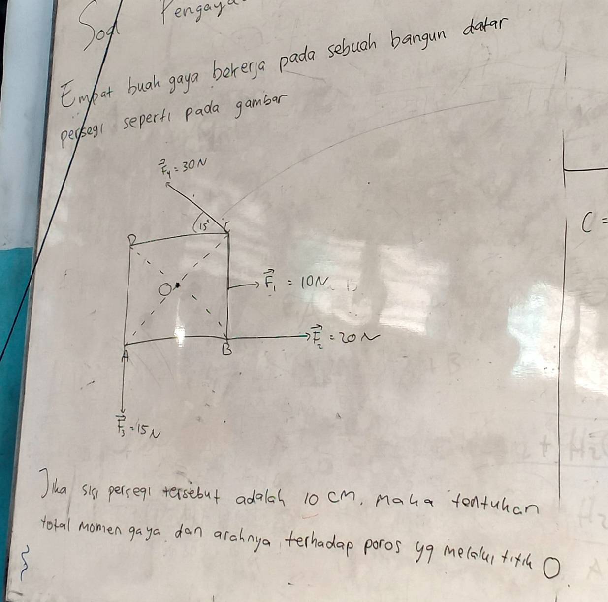 Sog Pengaya 
Embat buah gaya bererga pada sebuah bangun datar 
peoseg( seperfi Pada gambar^2_Fy=30N
15^1
c=
vector F_1=10N
A 
B
Rightarrow vector F_2=20N
vector F_3=15N
Jika sis persegt tersebut adalah 10 cm, maha tentuhan 
toral momen gaya dan arahnya terhadap poros yg me(alui +i+h O