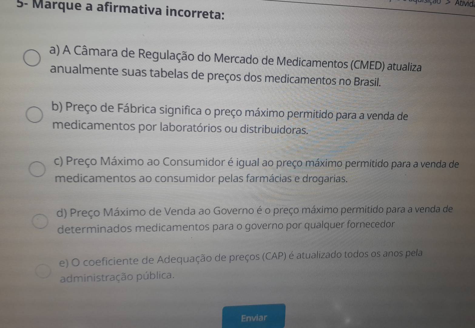 sição > Atvid
5- Marque a afirmativa incorreta:
a) A Câmara de Regulação do Mercado de Medicamentos (CMED) atualiza
anualmente suas tabelas de preços dos medicamentos no Brasil.
b) Preço de Fábrica significa o preço máximo permitido para a venda de
medicamentos por laboratórios ou distribuidoras.
c) Preço Máximo ao Consumidor é igual ao preço máximo permitido para a venda de
medicamentos ao consumidor pelas farmácias e drogarias.
d) Preço Máximo de Venda ao Governo é o preço máximo permitido para a venda de
determinados medicamentos para o governo por qualquer fornecedon
e) O coeficiente de Adequação de preços (CAP) é atualizado todos os anos pela
administração pública.
Enviar