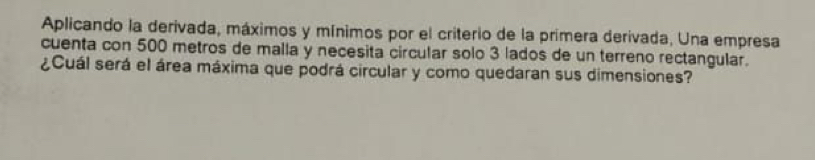 Aplicando la derivada, máximos y mínimos por el criterio de la primera derivada, Una empresa 
cuenta con 500 metros de malla y necesita circular solo 3 lados de un terreno rectangular. 
¿Cuál será el área máxima que podrá circular y como quedaran sus dimensiones?