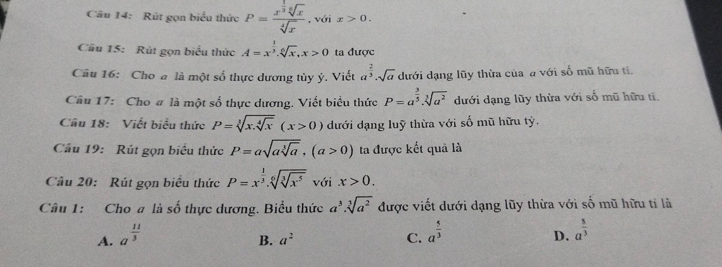 Rút gọn biểu thức P=frac x^(frac 1)3sqrt[6](x)sqrt[4](x) , với x>0. 
Câu 15: Rút gọn biểu thức A=x^(frac 1)3.sqrt[6](x), x>0 ta được
Câu 16: Cho a là một số thực dương tùy ý. Viết a^(frac 2)3· sqrt(a) dưới dạng lũy thừa của a với số mũ hữu tỉ.
Câu 17: Cho # là một số thực dương. Viết biểu thức P=a^(frac 3)5· sqrt[3](a^2) dưới dạng lũy thừa với số mũ hữu ti.
Câu 18: Viết biểu thức P=sqrt[3](x.sqrt [4]x)(x>0) dưới dạng luỹ thừa với số mũ hữu tỷ.
Cầu 19: Rút gọn biểu thức P=asqrt(asqrt [3]a), (a>0) ta được kết quả là
Câu 20: Rút gọn biểu thức P=x^(frac 1)3.sqrt[6](sqrt [3]x^5) với.x>0. 
Câu 1: Cho a là số thực dương. Biểu thức a^3· sqrt[3](a^2) được viết dưới dạng lũy thừa với số mũ hữu tỉ là
A. a^(frac 11)3
B. a^2 C. a^(frac 5)3
D. a^(frac 8)3