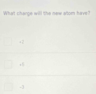 What charge will the new atom have?
+2
+5
-3