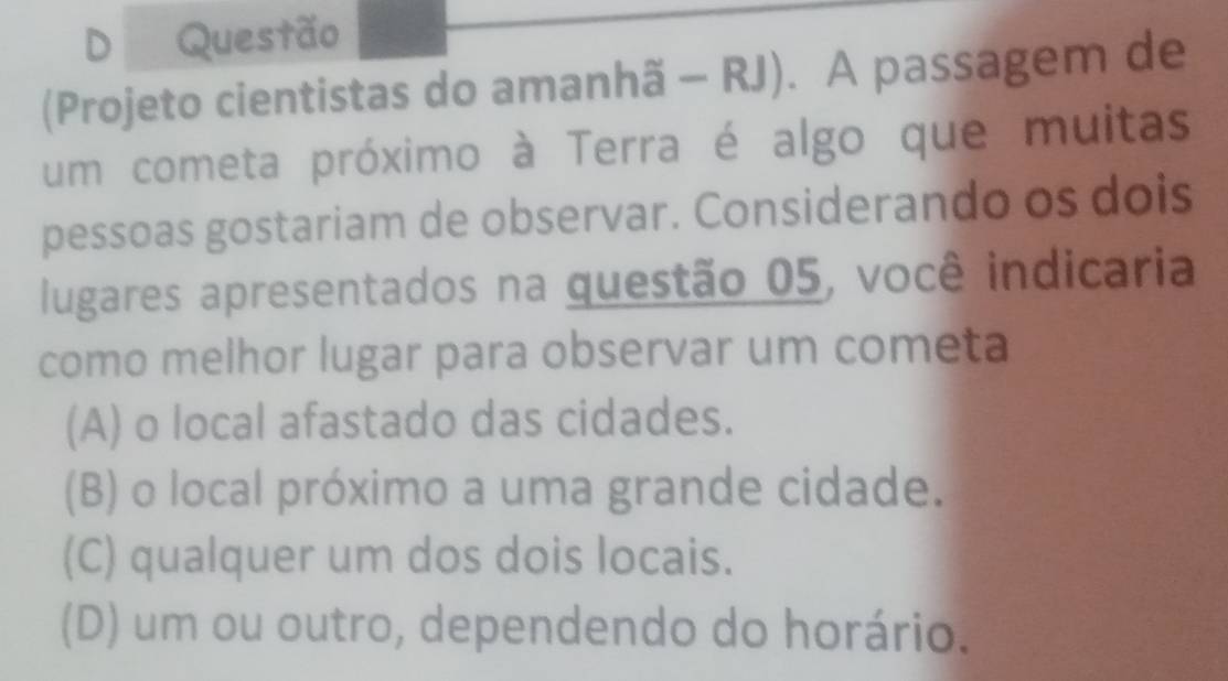 D Questão
(Projeto cientistas do amanhã - RJ). A passagem de
um cometa próximo à Terra é algo que muitas
pessoas gostariam de observar. Considerando os dois
lugares apresentados na questão 05, você indicaria
como melhor lugar para observar um cometa
(A) o local afastado das cidades.
(B) o local próximo a uma grande cidade.
(C) qualquer um dos dois locais.
(D) um ou outro, dependendo do horário.