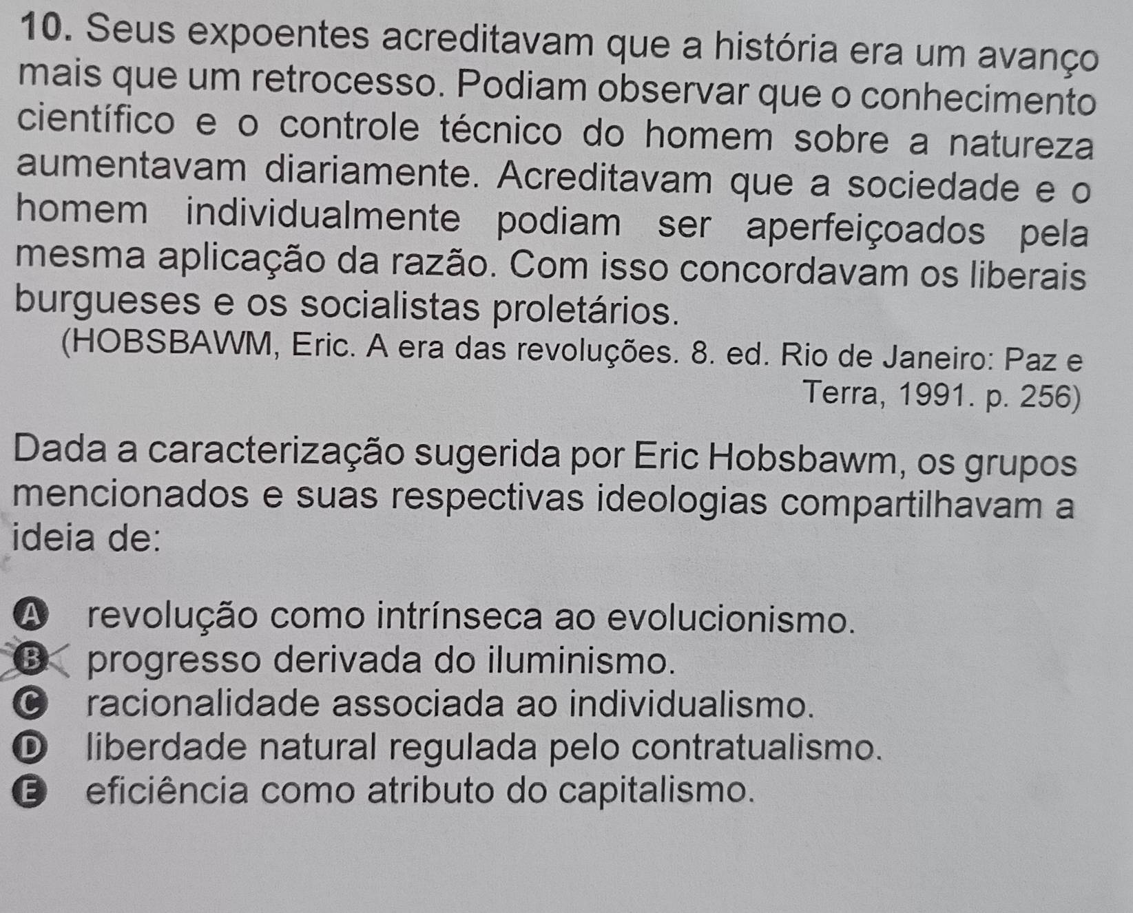 Seus expoentes acreditavam que a história era um avanço
mais que um retrocesso. Podiam observar que o conhecimento
científico e o controle técnico do homem sobre a natureza
aumentavam diariamente. Acreditavam que a sociedade e o
homem individualmente podiam ser aperfeiçoados pela
mesma aplicação da razão. Com isso concordavam os liberais
burgueses e os socialistas proletários.
(HOBSBAWM, Eric. A era das revoluções. 8. ed. Rio de Janeiro: Paz e
Terra, 1991. p. 256)
Dada a caracterização sugerida por Eric Hobsbawm, os grupos
mencionados e suas respectivas ideologias compartilhavam a
ideia de:
A revolução como intrínseca ao evolucionismo.
€ progresso derivada do iluminismo.
© racionalidade associada ao individualismo.
D liberdade natural regulada pelo contratualismo.
E eficiência como atributo do capitalismo.