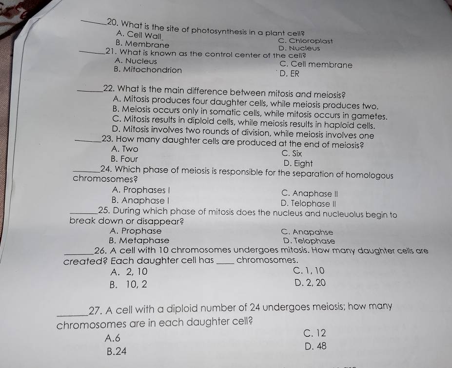 What is the site of photosynthesis in a plant cell?
A. Cell Wall
C. Chloroplast
_
B. Membrane D. Nucleus
21. What is known as the control center of the cell?
A. Nucleus C. Cell membrane
B. Mitochondrion D. ER
_22. What is the main difference between mitosis and meiosis?
A. Mitosis produces four daughter cells, while meiosis produces two.
B. Meiosis occurs only in somatic cells, while mitosis occurs in gametes.
C. Mitosis results in diploid cells, while meiosis results in haploid cells.
D. Mitosis involves two rounds of division, while meiosis involves one
_23. How many daughter cells are produced at the end of meiosis?
A. Two C. Six
B. Four D. Eight
_24. Which phase of meiosis is responsible for the separation of homologous
chromosomes?
A. Prophases I C. Anaphase II
B. Anaphase I D. Telophase II
_25. During which phase of mitosis does the nucleus and nucleuolus begin to
break down or disappear?
A. Prophase C. Anapahse
B. Metaphase D. Telophase
_26. A cell with 10 chromosomes undergoes mitosis. How many daughter cells are
created? Each daughter cell has _chromosomes.
A. 2, 10 C. 1, 10
B. 10, 2 D. 2, 20
_
27. A cell with a diploid number of 24 undergoes meiosis; how many
chromosomes are in each daughter cell?
A. 6
C. 12
B. 24
D. 48