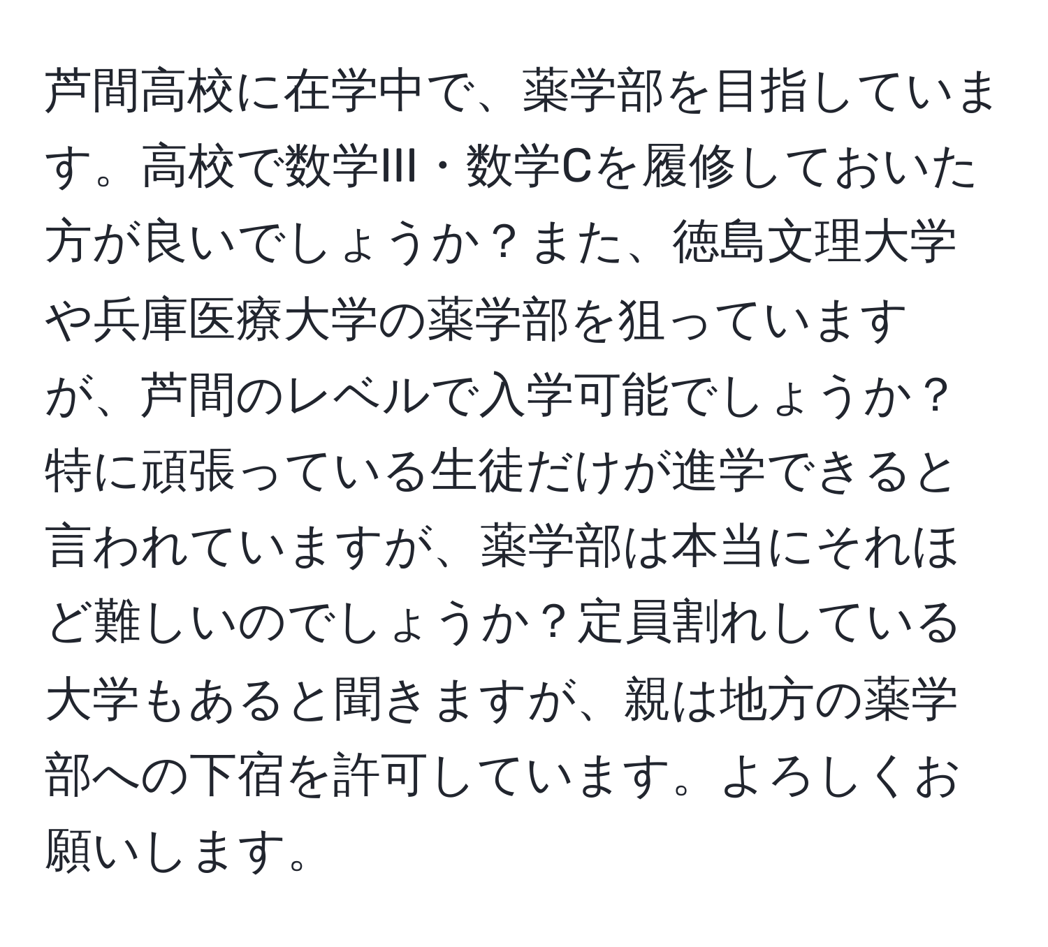 芦間高校に在学中で、薬学部を目指しています。高校で数学III・数学Cを履修しておいた方が良いでしょうか？また、徳島文理大学や兵庫医療大学の薬学部を狙っていますが、芦間のレベルで入学可能でしょうか？特に頑張っている生徒だけが進学できると言われていますが、薬学部は本当にそれほど難しいのでしょうか？定員割れしている大学もあると聞きますが、親は地方の薬学部への下宿を許可しています。よろしくお願いします。