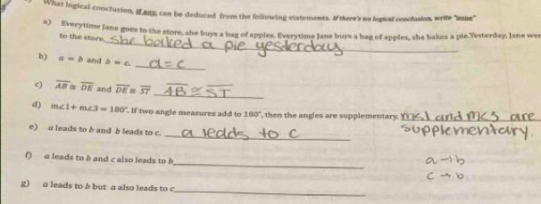 What logical conclusion, Many, can be deduced from the following statements. I there's no logical conclusion, wrife "mune" 
_ 
a) Everytime Jane goes to the store, she buys a bag of apples. Everytime Jane buys a bag of apples, she bakes a pie.Yesterday, Jane wer 
to the store. 
b) a=b and b=c. 
_ 
_ 
c) overline AB≌ overline DE and overline DE overline ST
d) m∠ 1+m∠ 3=180° , If two angle measures add to 180° , then the angles are supplementary. Y__ 
_ 
e) a leads to b and b leads to c. 
_ 
f) a leads to b and c also leads to h
_ 
g) a leads to b but a also leads to c