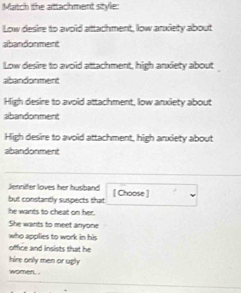 Match the attachment style:
Low desire to avoid attachment, low anxiety about
abandonment
Low desire to avoid attachment, high anxiety about
abandonment
High desire to avoid attachment, low anxiety about
abandonment
High desire to avoid attachment, high arxiety about
abandonment
Jennifer loves her husband [ Choose ]
but constantly suspects that
he wants to cheat on her.
She wants to meet anyone
who appilies to work in his 
offce and insists that he
hire only men or ugly
women. .