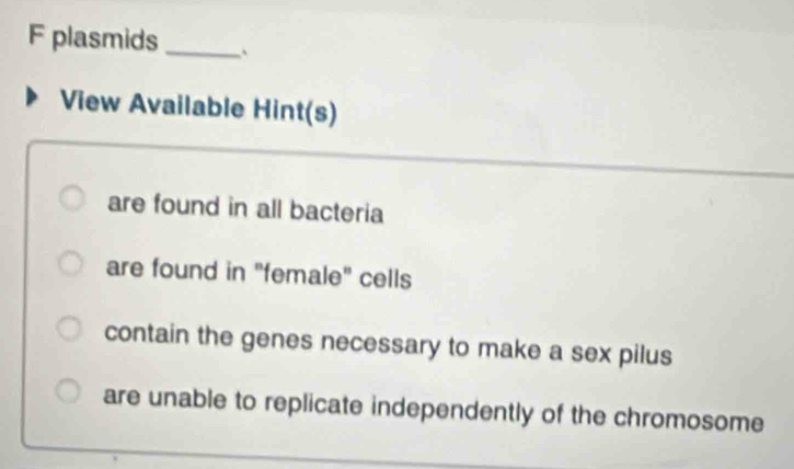 plasmids _`
View Available Hint(s)
are found in all bacteria
are found in "female" cells
contain the genes necessary to make a sex pilus
are unable to replicate independently of the chromosome