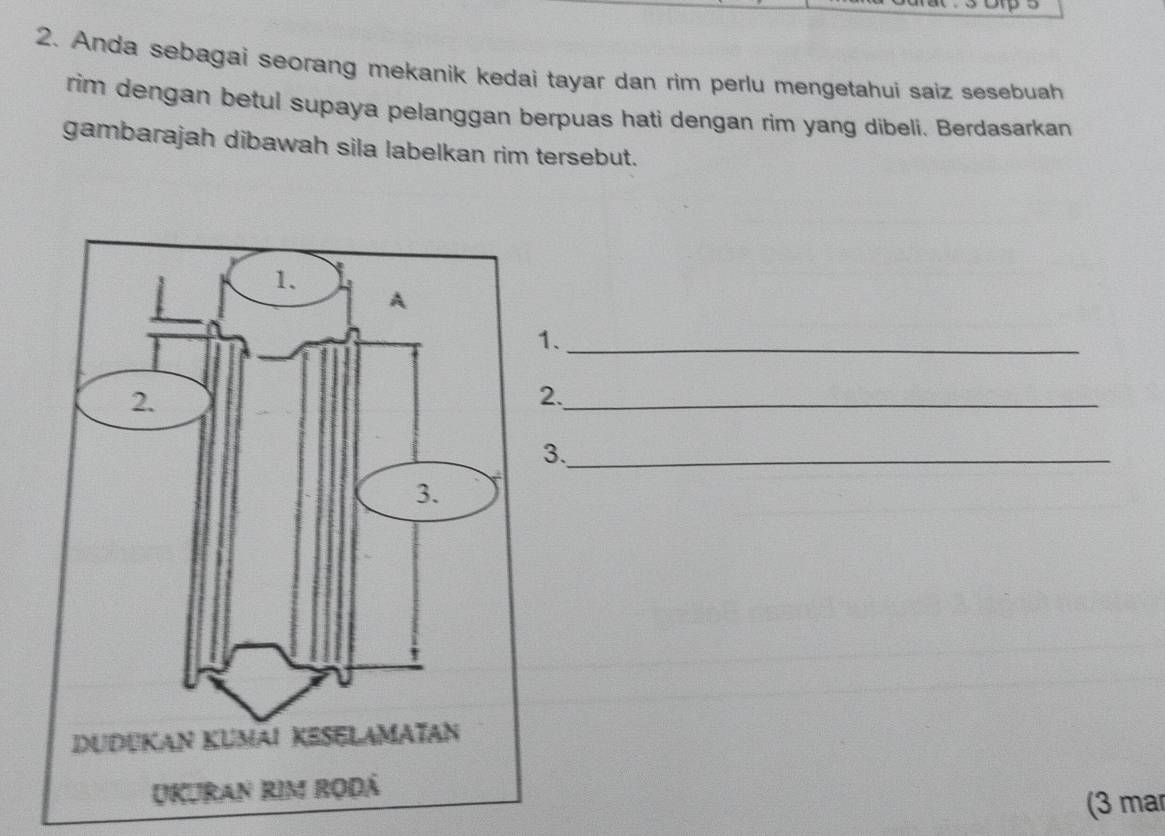 Anda sebagai seorang mekanik kedai tayar dan rim perlu mengetahui saiz sesebuah 
rim dengan betul supaya pelanggan berpuas hati dengan rim yang dibeli. Berdasarkan 
gambarajah dibawah sila labelkan rim tersebut. 
1、_ 
2._ 
3._ 
(3 mar